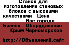  Станок для изготовление стеновых блоков с высокими качествами › Цена ­ 311 592 799 - Все города Бизнес » Оборудование   . Крым,Черноморское